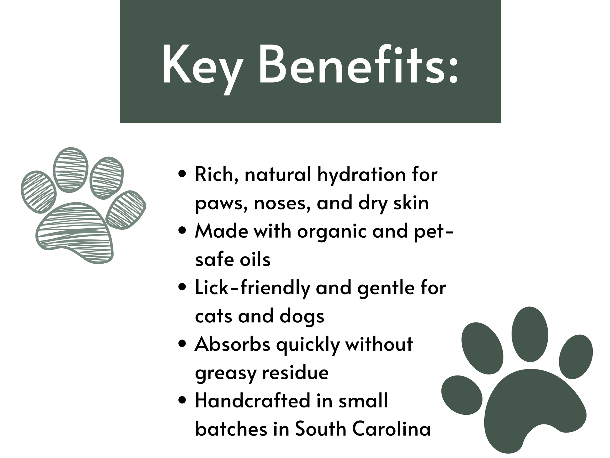 Key benefits of a pet care product listed on a white background with paw illustrations. Key Benefits Include: Rich, natural hydration for paws, noses, and dry skin. Made with organic and pet-safe oils
Lick-friendly and gentle for all pets
Absorbs quickly without greasy residue
Handcrafted in small batches